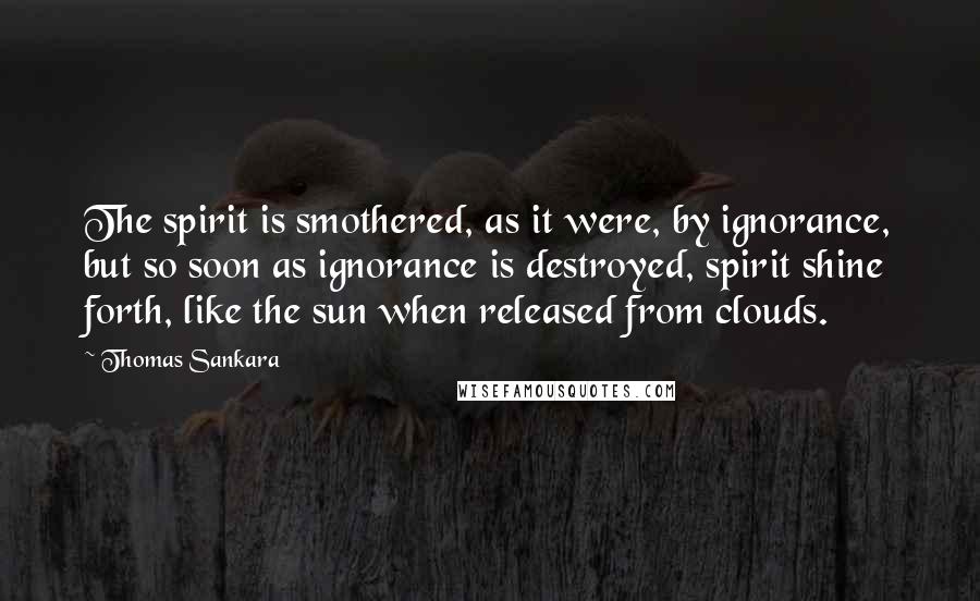 Thomas Sankara Quotes: The spirit is smothered, as it were, by ignorance, but so soon as ignorance is destroyed, spirit shine forth, like the sun when released from clouds.
