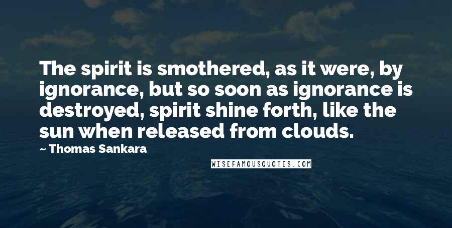 Thomas Sankara Quotes: The spirit is smothered, as it were, by ignorance, but so soon as ignorance is destroyed, spirit shine forth, like the sun when released from clouds.