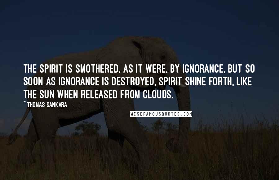 Thomas Sankara Quotes: The spirit is smothered, as it were, by ignorance, but so soon as ignorance is destroyed, spirit shine forth, like the sun when released from clouds.