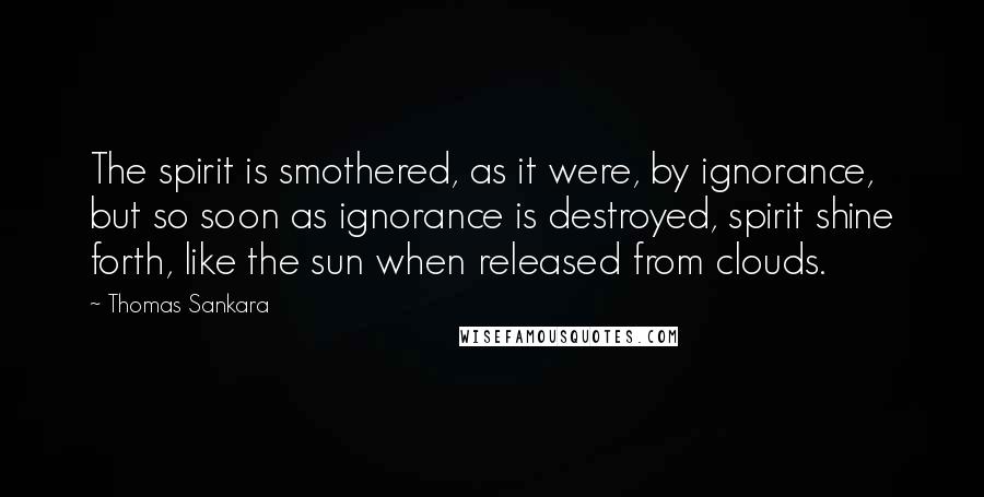 Thomas Sankara Quotes: The spirit is smothered, as it were, by ignorance, but so soon as ignorance is destroyed, spirit shine forth, like the sun when released from clouds.