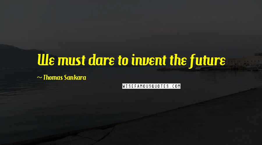 Thomas Sankara Quotes: We must dare to invent the future