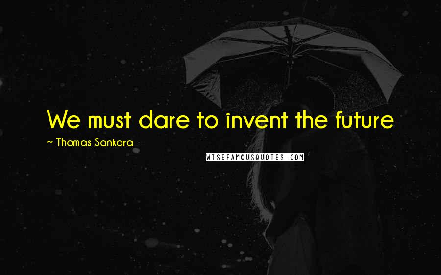 Thomas Sankara Quotes: We must dare to invent the future