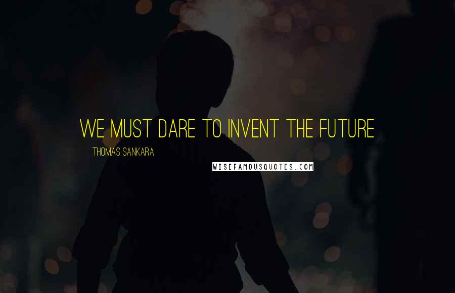 Thomas Sankara Quotes: We must dare to invent the future