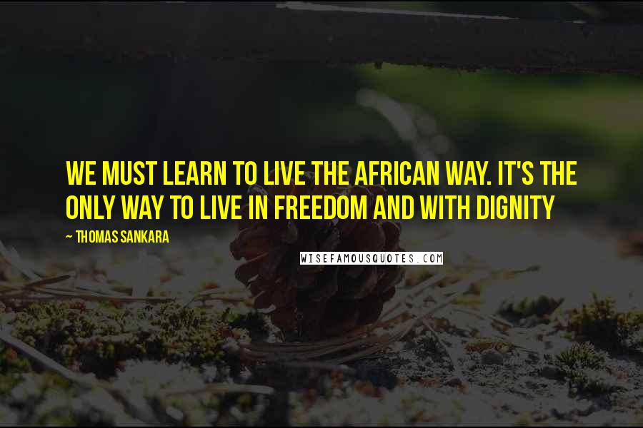 Thomas Sankara Quotes: We must learn to live the African way. It's the only way to live in freedom and with dignity