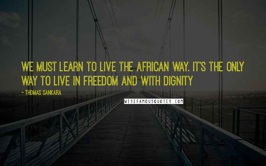 Thomas Sankara Quotes: We must learn to live the African way. It's the only way to live in freedom and with dignity