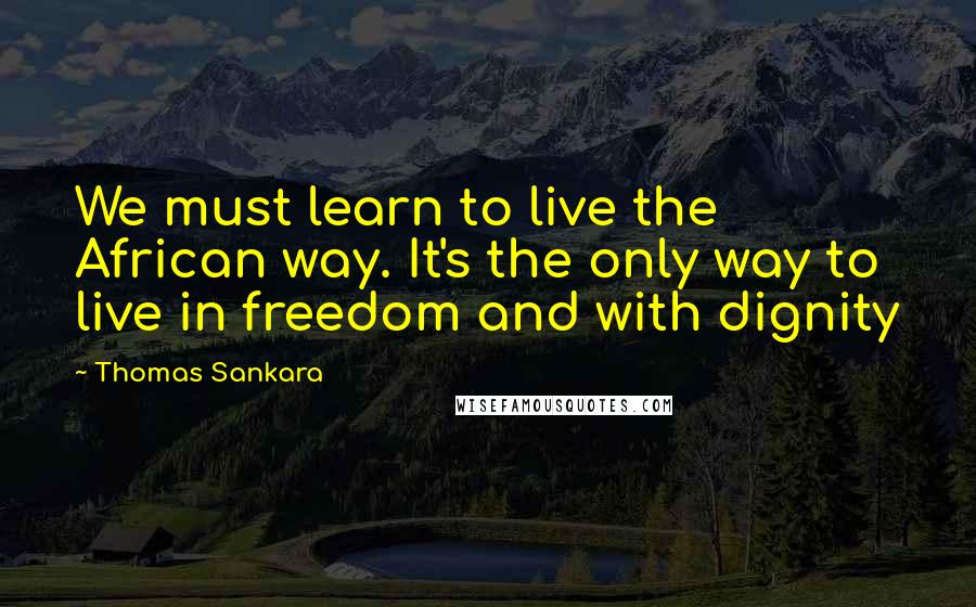 Thomas Sankara Quotes: We must learn to live the African way. It's the only way to live in freedom and with dignity