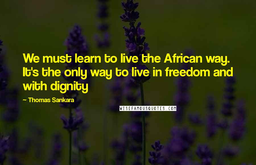 Thomas Sankara Quotes: We must learn to live the African way. It's the only way to live in freedom and with dignity