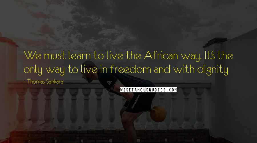 Thomas Sankara Quotes: We must learn to live the African way. It's the only way to live in freedom and with dignity