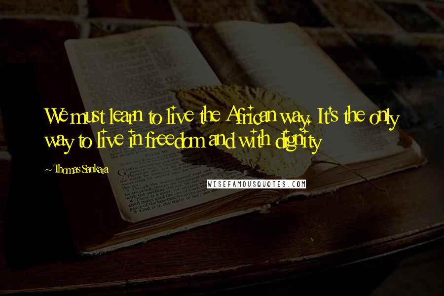 Thomas Sankara Quotes: We must learn to live the African way. It's the only way to live in freedom and with dignity