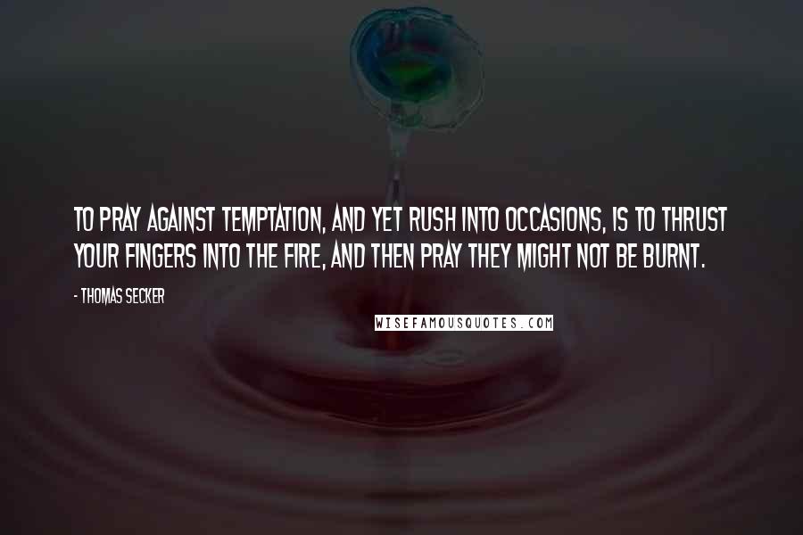 Thomas Secker Quotes: To pray against temptation, and yet rush into occasions, is to thrust your fingers into the fire, and then pray they might not be burnt.