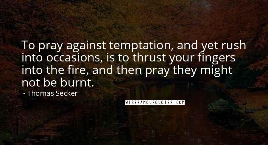 Thomas Secker Quotes: To pray against temptation, and yet rush into occasions, is to thrust your fingers into the fire, and then pray they might not be burnt.