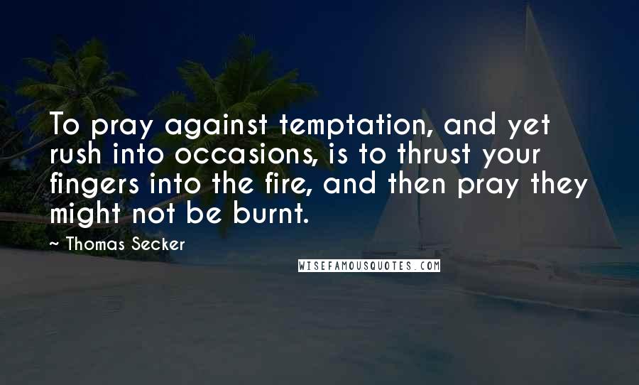 Thomas Secker Quotes: To pray against temptation, and yet rush into occasions, is to thrust your fingers into the fire, and then pray they might not be burnt.