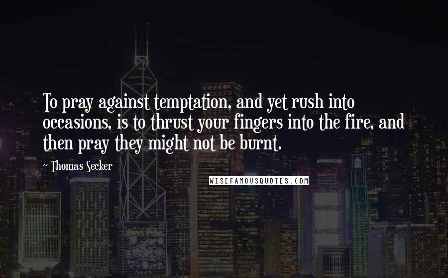 Thomas Secker Quotes: To pray against temptation, and yet rush into occasions, is to thrust your fingers into the fire, and then pray they might not be burnt.