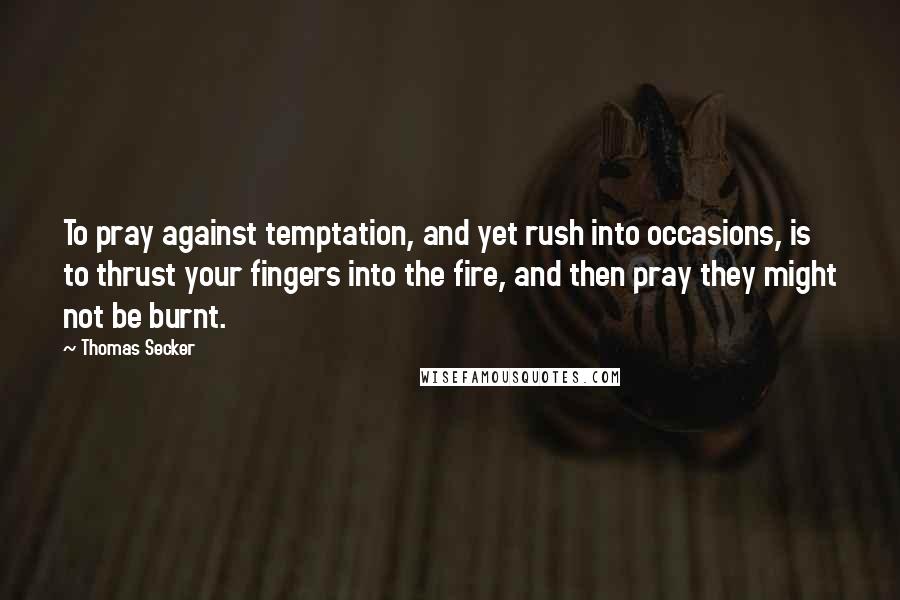 Thomas Secker Quotes: To pray against temptation, and yet rush into occasions, is to thrust your fingers into the fire, and then pray they might not be burnt.