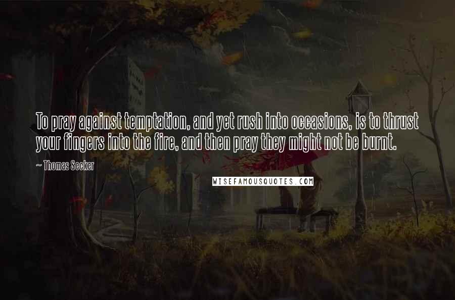 Thomas Secker Quotes: To pray against temptation, and yet rush into occasions, is to thrust your fingers into the fire, and then pray they might not be burnt.