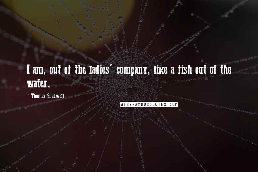 Thomas Shadwell Quotes: I am, out of the ladies' company, like a fish out of the water.