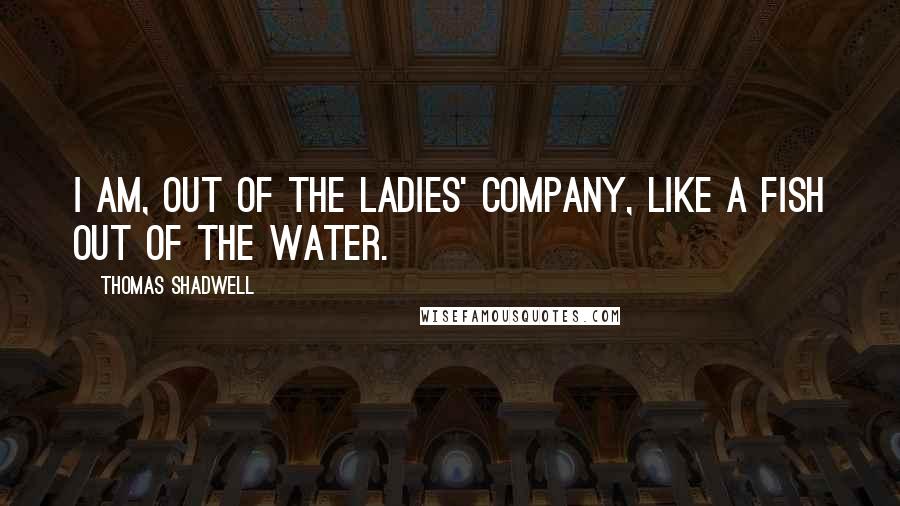 Thomas Shadwell Quotes: I am, out of the ladies' company, like a fish out of the water.