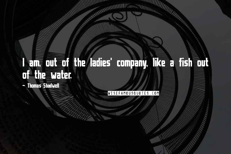 Thomas Shadwell Quotes: I am, out of the ladies' company, like a fish out of the water.