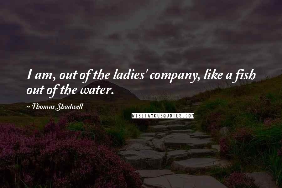 Thomas Shadwell Quotes: I am, out of the ladies' company, like a fish out of the water.