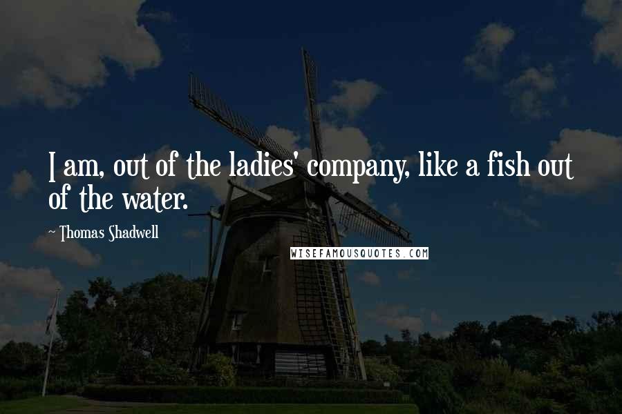 Thomas Shadwell Quotes: I am, out of the ladies' company, like a fish out of the water.