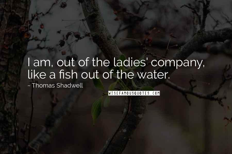 Thomas Shadwell Quotes: I am, out of the ladies' company, like a fish out of the water.