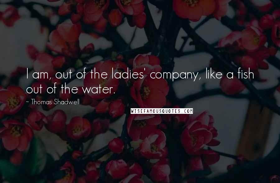 Thomas Shadwell Quotes: I am, out of the ladies' company, like a fish out of the water.