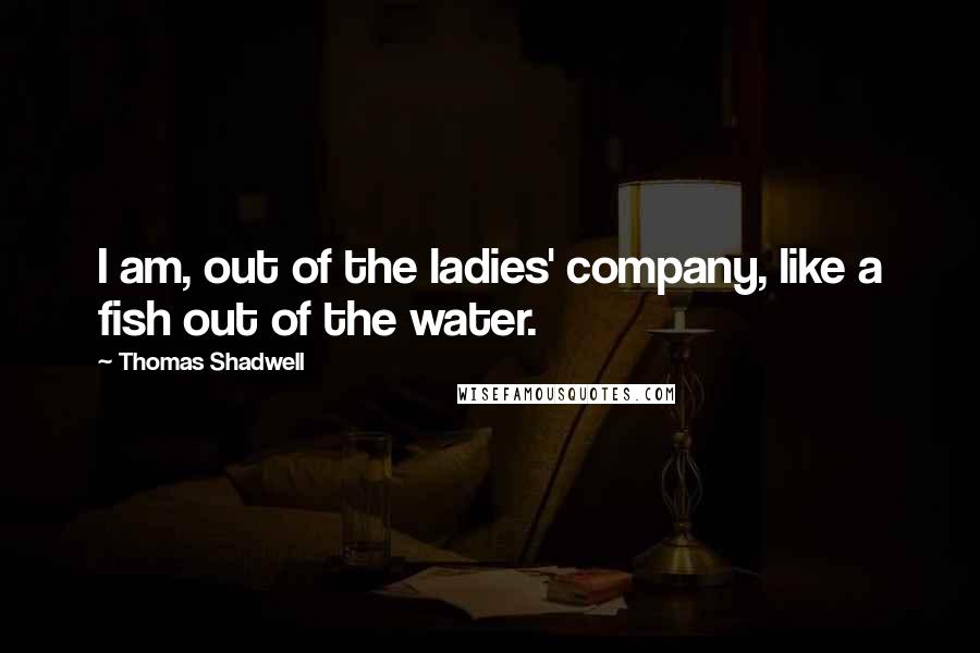 Thomas Shadwell Quotes: I am, out of the ladies' company, like a fish out of the water.