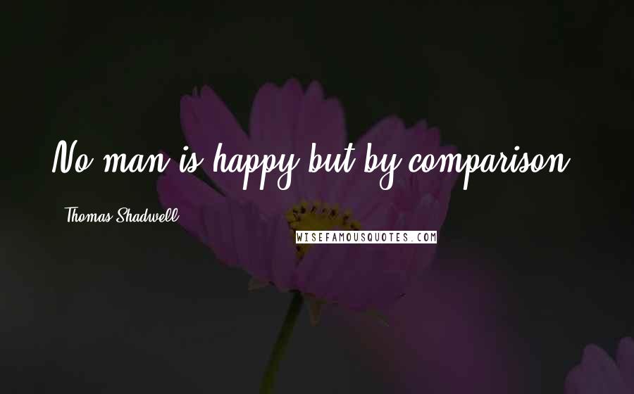 Thomas Shadwell Quotes: No man is happy but by comparison.