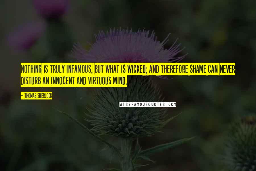 Thomas Sherlock Quotes: Nothing is truly infamous, but what is wicked; and therefore shame can never disturb an innocent and virtuous mind.