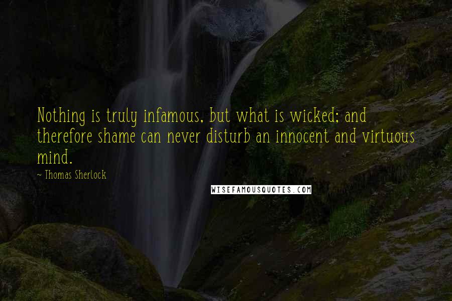 Thomas Sherlock Quotes: Nothing is truly infamous, but what is wicked; and therefore shame can never disturb an innocent and virtuous mind.