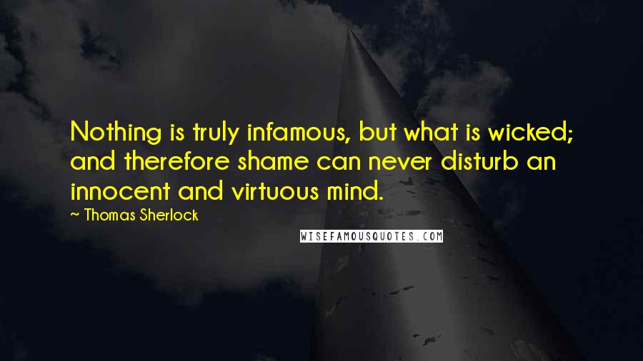 Thomas Sherlock Quotes: Nothing is truly infamous, but what is wicked; and therefore shame can never disturb an innocent and virtuous mind.