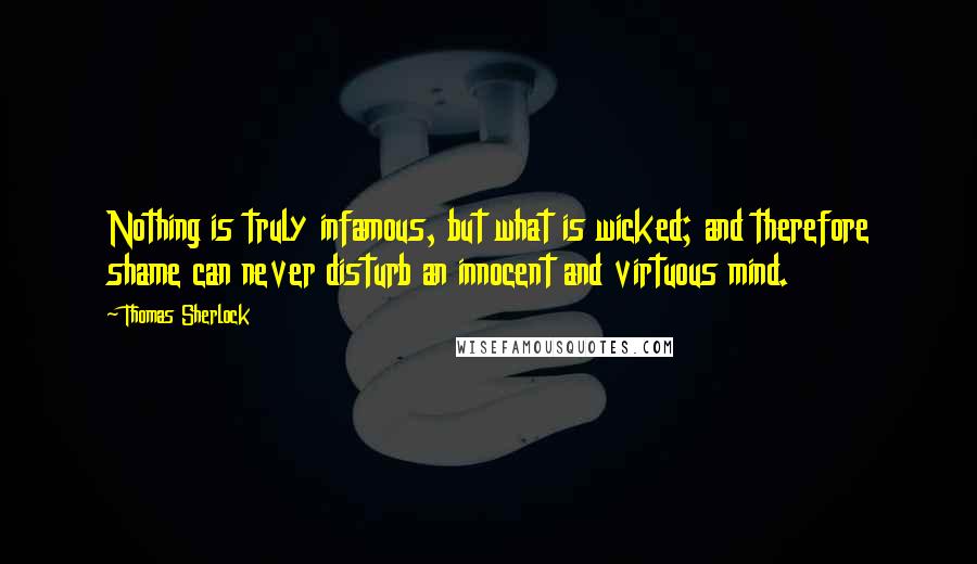 Thomas Sherlock Quotes: Nothing is truly infamous, but what is wicked; and therefore shame can never disturb an innocent and virtuous mind.