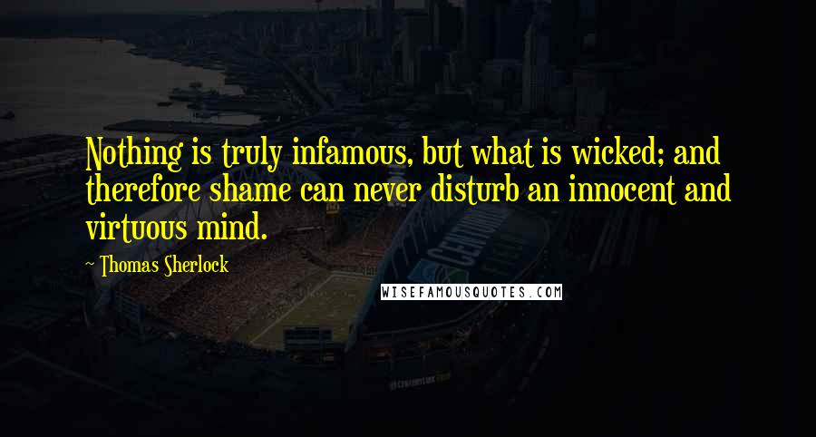 Thomas Sherlock Quotes: Nothing is truly infamous, but what is wicked; and therefore shame can never disturb an innocent and virtuous mind.