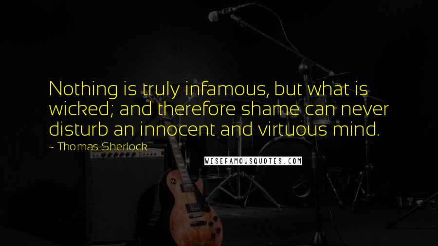 Thomas Sherlock Quotes: Nothing is truly infamous, but what is wicked; and therefore shame can never disturb an innocent and virtuous mind.