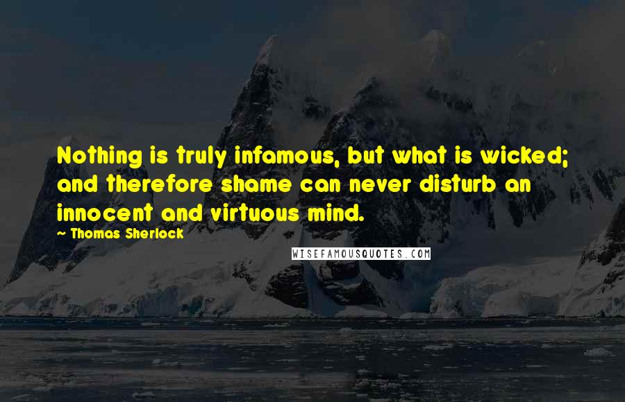 Thomas Sherlock Quotes: Nothing is truly infamous, but what is wicked; and therefore shame can never disturb an innocent and virtuous mind.