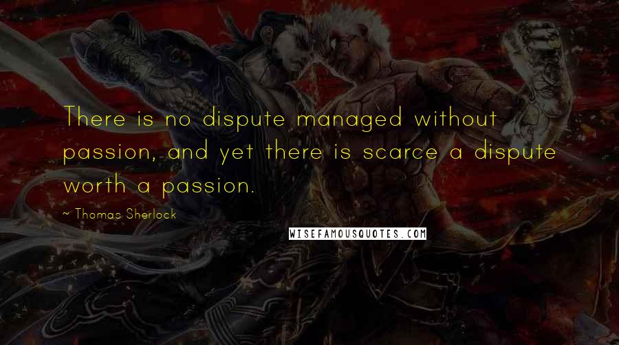 Thomas Sherlock Quotes: There is no dispute managed without passion, and yet there is scarce a dispute worth a passion.