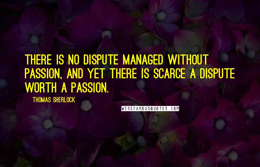 Thomas Sherlock Quotes: There is no dispute managed without passion, and yet there is scarce a dispute worth a passion.