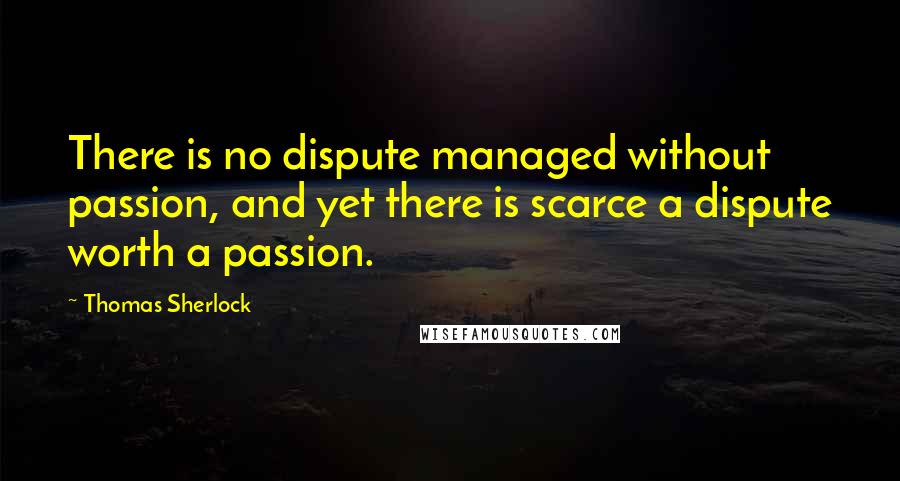 Thomas Sherlock Quotes: There is no dispute managed without passion, and yet there is scarce a dispute worth a passion.