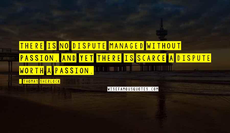 Thomas Sherlock Quotes: There is no dispute managed without passion, and yet there is scarce a dispute worth a passion.