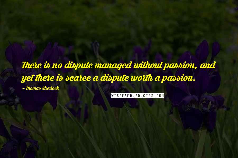 Thomas Sherlock Quotes: There is no dispute managed without passion, and yet there is scarce a dispute worth a passion.