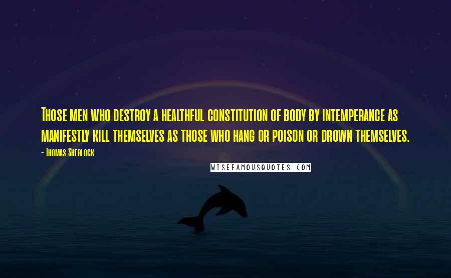 Thomas Sherlock Quotes: Those men who destroy a healthful constitution of body by intemperance as manifestly kill themselves as those who hang or poison or drown themselves.