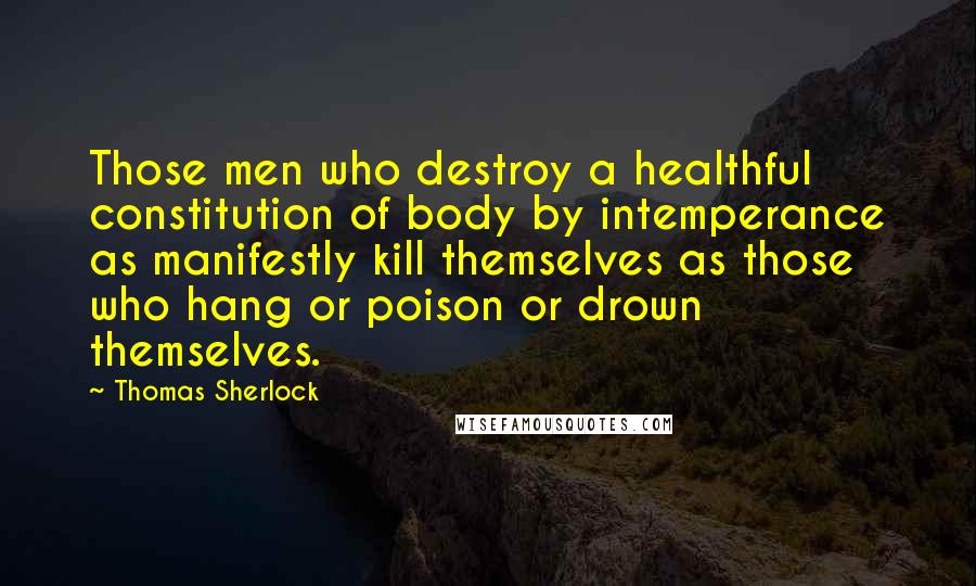 Thomas Sherlock Quotes: Those men who destroy a healthful constitution of body by intemperance as manifestly kill themselves as those who hang or poison or drown themselves.