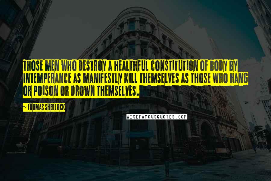 Thomas Sherlock Quotes: Those men who destroy a healthful constitution of body by intemperance as manifestly kill themselves as those who hang or poison or drown themselves.