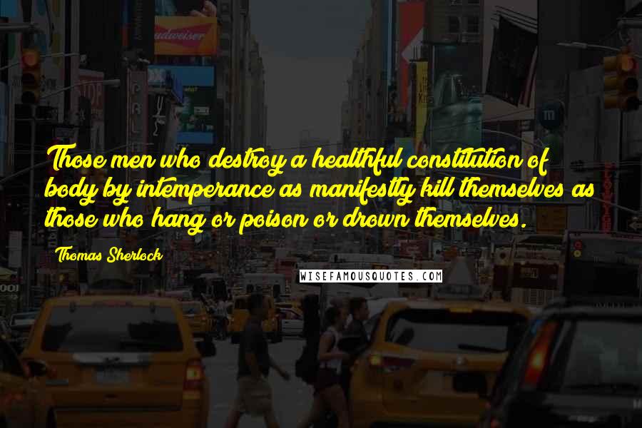 Thomas Sherlock Quotes: Those men who destroy a healthful constitution of body by intemperance as manifestly kill themselves as those who hang or poison or drown themselves.