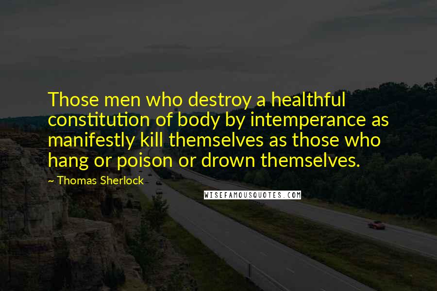 Thomas Sherlock Quotes: Those men who destroy a healthful constitution of body by intemperance as manifestly kill themselves as those who hang or poison or drown themselves.