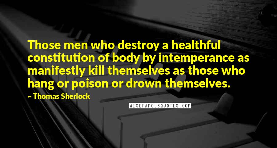 Thomas Sherlock Quotes: Those men who destroy a healthful constitution of body by intemperance as manifestly kill themselves as those who hang or poison or drown themselves.