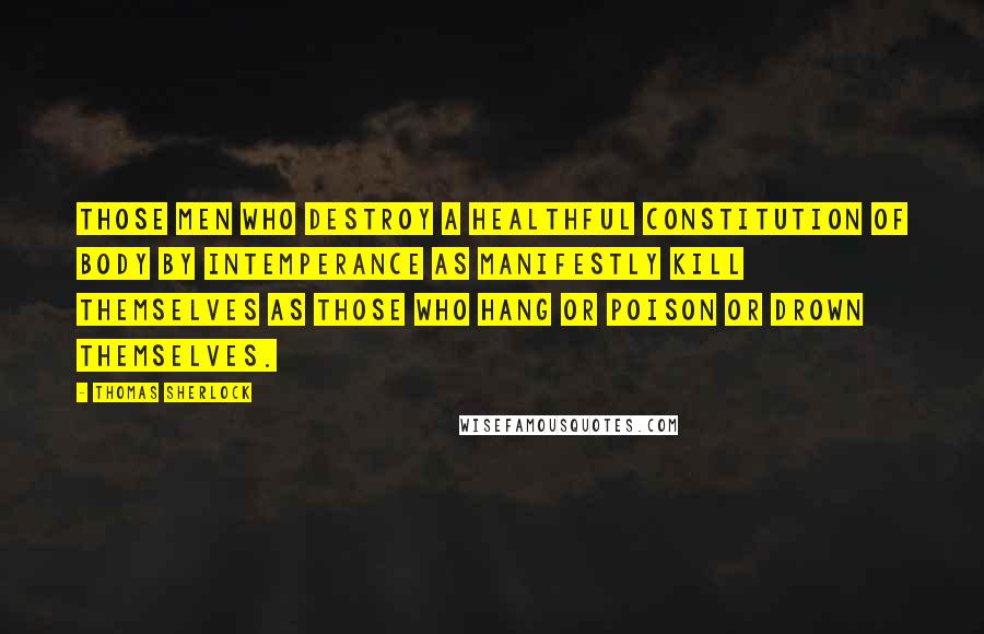 Thomas Sherlock Quotes: Those men who destroy a healthful constitution of body by intemperance as manifestly kill themselves as those who hang or poison or drown themselves.