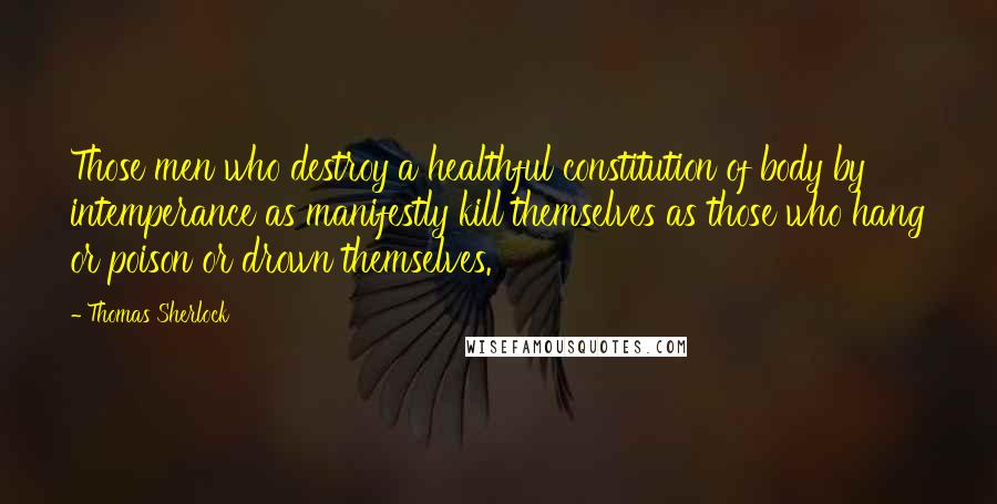 Thomas Sherlock Quotes: Those men who destroy a healthful constitution of body by intemperance as manifestly kill themselves as those who hang or poison or drown themselves.