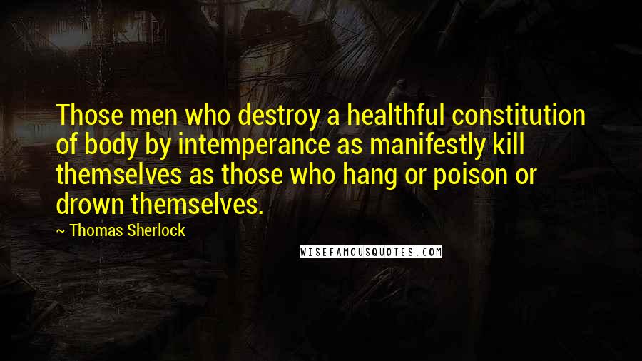 Thomas Sherlock Quotes: Those men who destroy a healthful constitution of body by intemperance as manifestly kill themselves as those who hang or poison or drown themselves.