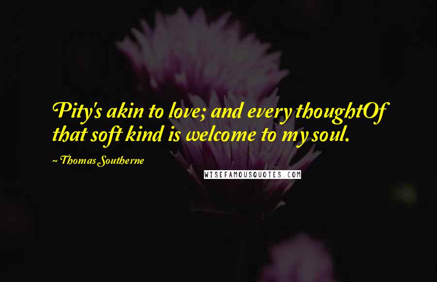 Thomas Southerne Quotes: Pity's akin to love; and every thoughtOf that soft kind is welcome to my soul.